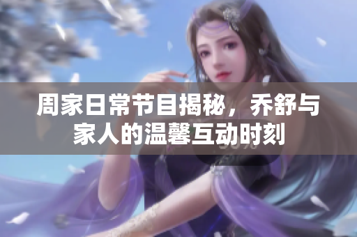 周家日常节目揭秘，乔舒与家人的温馨互动时刻