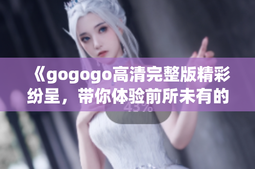 《gogogo高清完整版精彩纷呈，带你体验前所未有的视听盛宴》