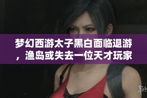 梦幻西游太子黑白面临退游，渔岛或失去一位天才玩家