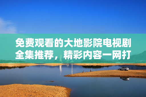 免费观看的大地影院电视剧全集推荐，精彩内容一网打尽