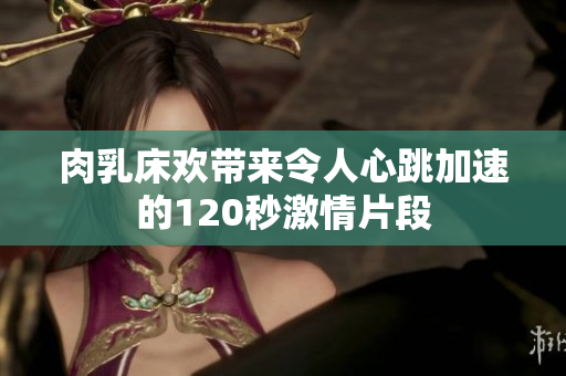 肉乳床欢带来令人心跳加速的120秒激情片段