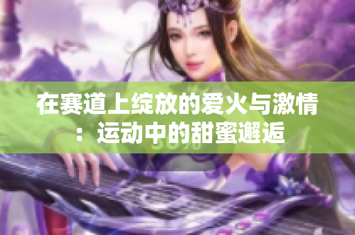 在赛道上绽放的爱火与激情：运动中的甜蜜邂逅
