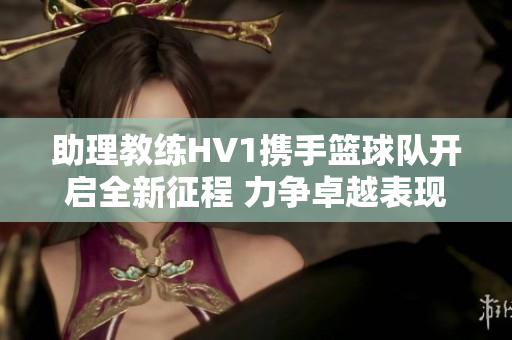 助理教练HV1携手篮球队开启全新征程 力争卓越表现