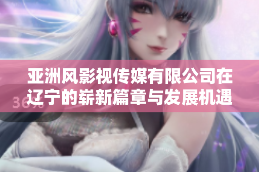 亚洲风影视传媒有限公司在辽宁的崭新篇章与发展机遇