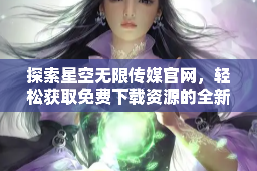 探索星空无限传媒官网，轻松获取免费下载资源的全新方式