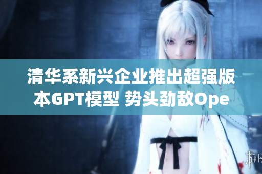 清华系新兴企业推出超强版本GPT模型 势头劲敌OpenAI与苹果