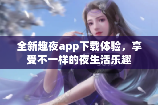 全新趣夜app下载体验，享受不一样的夜生活乐趣
