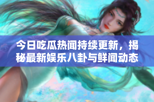 今日吃瓜热闻持续更新，揭秘最新娱乐八卦与鲜闻动态
