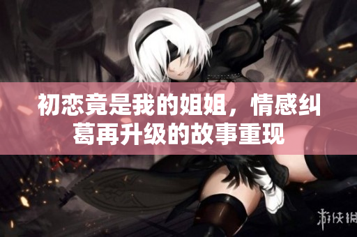 初恋竟是我的姐姐，情感纠葛再升级的故事重现