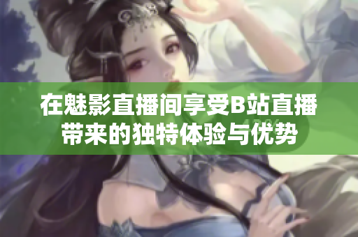 在魅影直播间享受B站直播带来的独特体验与优势