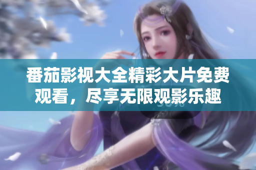 番茄影视大全精彩大片免费观看，尽享无限观影乐趣