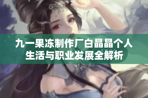 九一果冻制作厂白晶晶个人生活与职业发展全解析