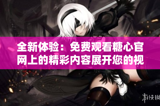 全新体验：免费观看糖心官网上的精彩内容展开您的视野