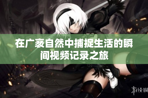 在广袤自然中捕捉生活的瞬间视频记录之旅