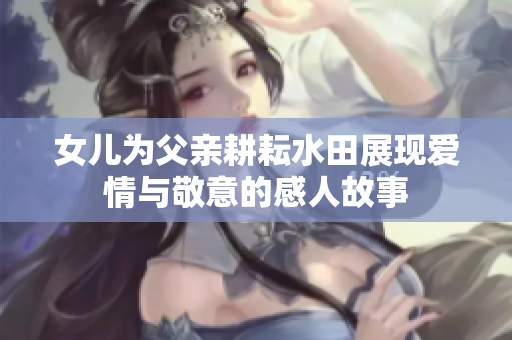 女儿为父亲耕耘水田展现爱情与敬意的感人故事