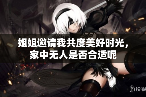 姐姐邀请我共度美好时光，家中无人是否合适呢