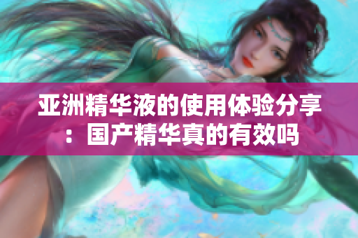 亚洲精华液的使用体验分享：国产精华真的有效吗