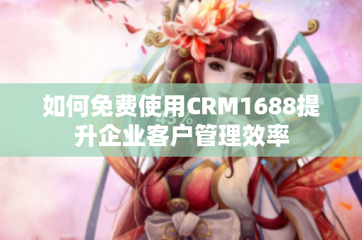 如何免费使用CRM1688提升企业客户管理效率