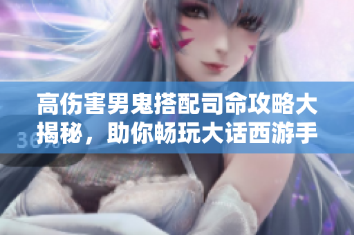 高伤害男鬼搭配司命攻略大揭秘，助你畅玩大话西游手游！