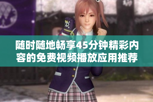 随时随地畅享45分钟精彩内容的免费视频播放应用推荐