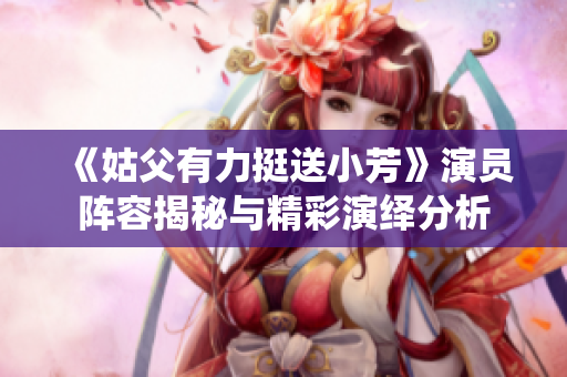 《姑父有力挺送小芳》演员阵容揭秘与精彩演绎分析
