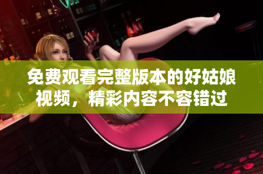 免费观看完整版本的好姑娘视频，精彩内容不容错过