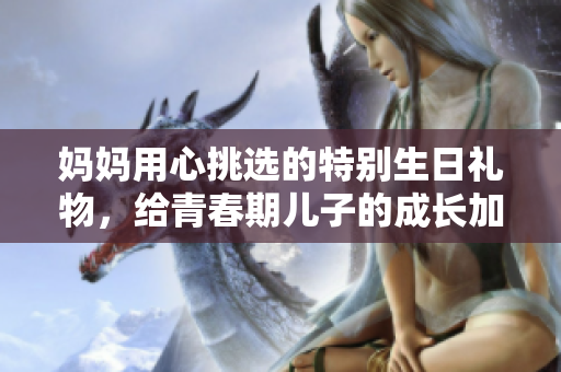 妈妈用心挑选的特别生日礼物，给青春期儿子的成长加油助力
