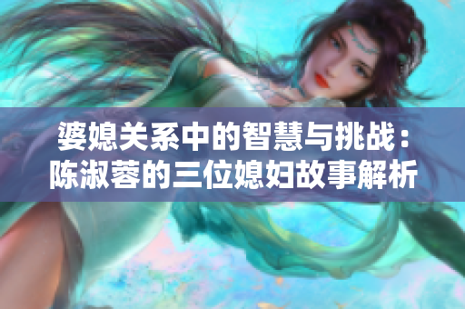 婆媳关系中的智慧与挑战：陈淑蓉的三位媳妇故事解析