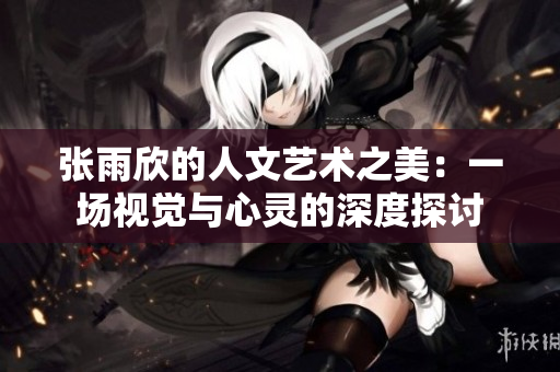 张雨欣的人文艺术之美：一场视觉与心灵的深度探讨