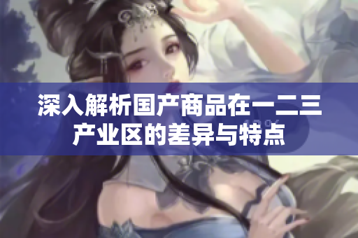 深入解析国产商品在一二三产业区的差异与特点