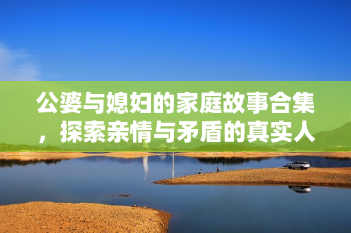 公婆与媳妇的家庭故事合集，探索亲情与矛盾的真实人生