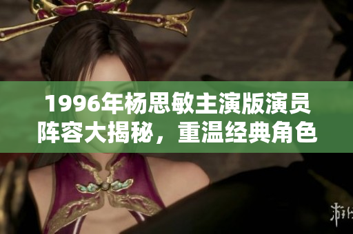1996年杨思敏主演版演员阵容大揭秘，重温经典角色魅力