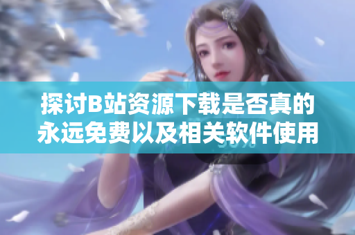 探讨B站资源下载是否真的永远免费以及相关软件使用指南
