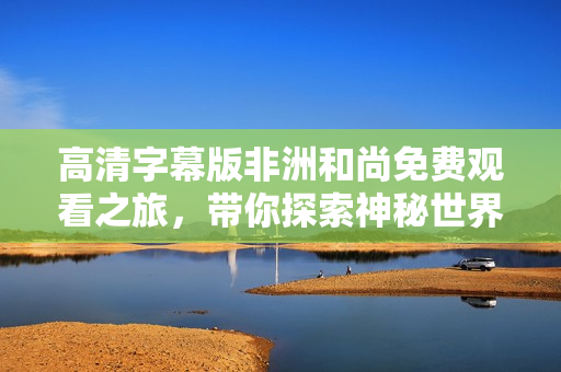 高清字幕版非洲和尚免费观看之旅，带你探索神秘世界
