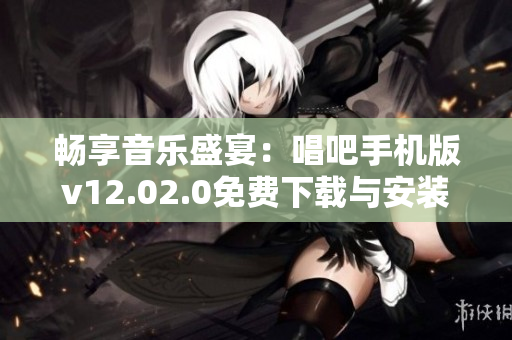 畅享音乐盛宴：唱吧手机版v12.02.0免费下载与安装指南
