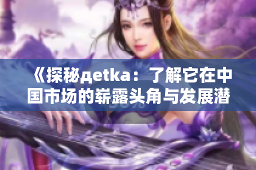 《探秘дetka：了解它在中国市场的崭露头角与发展潜力》