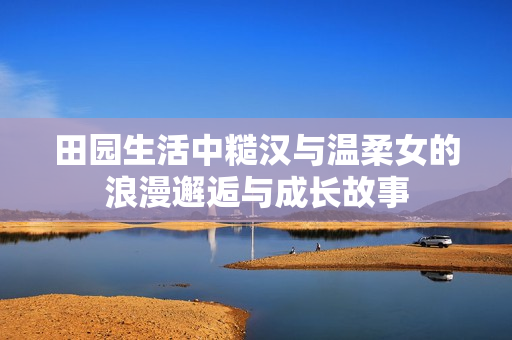 田园生活中糙汉与温柔女的浪漫邂逅与成长故事