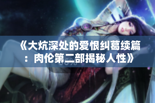《大炕深处的爱恨纠葛续篇：肉伦第二部揭秘人性》