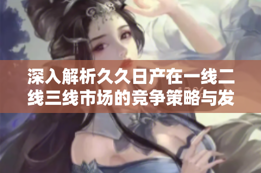深入解析久久日产在一线二线三线市场的竞争策略与发展路径