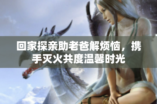 回家探亲助老爸解烦恼，携手灭火共度温馨时光