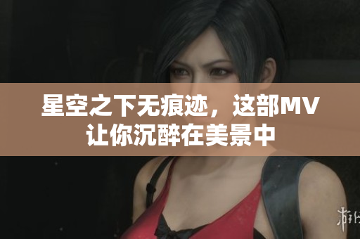 星空之下无痕迹，这部MV让你沉醉在美景中