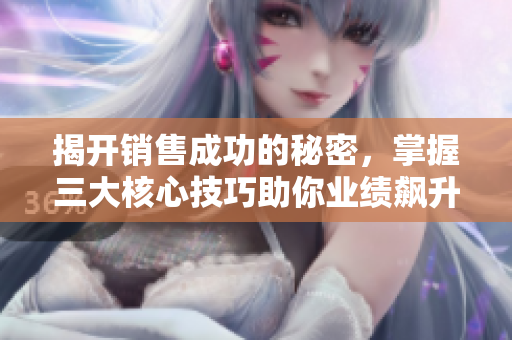揭开销售成功的秘密，掌握三大核心技巧助你业绩飙升