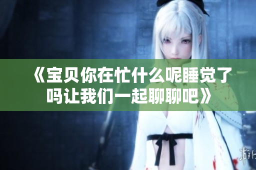 《宝贝你在忙什么呢睡觉了吗让我们一起聊聊吧》