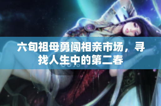 六旬祖母勇闯相亲市场，寻找人生中的第二春