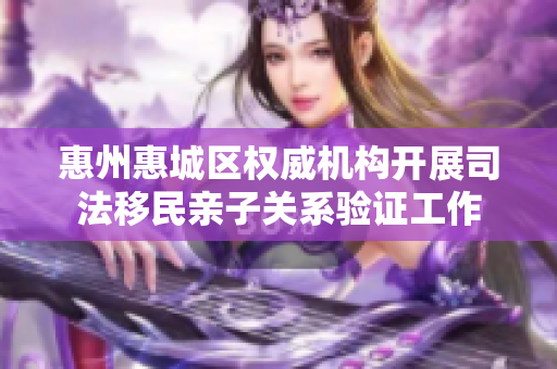 惠州惠城区权威机构开展司法移民亲子关系验证工作