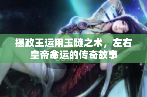 摄政王运用玉髓之术，左右皇帝命运的传奇故事