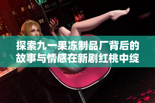 探索九一果冻制品厂背后的故事与情感在新剧红桃中绽放