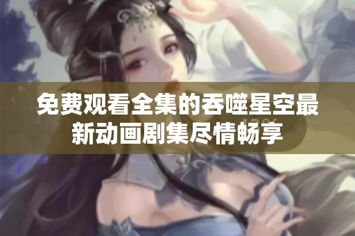 免费观看全集的吞噬星空最新动画剧集尽情畅享