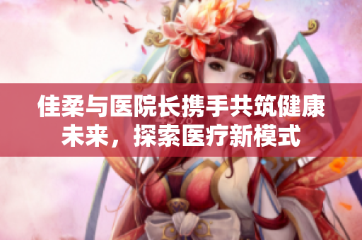 佳柔与医院长携手共筑健康未来，探索医疗新模式