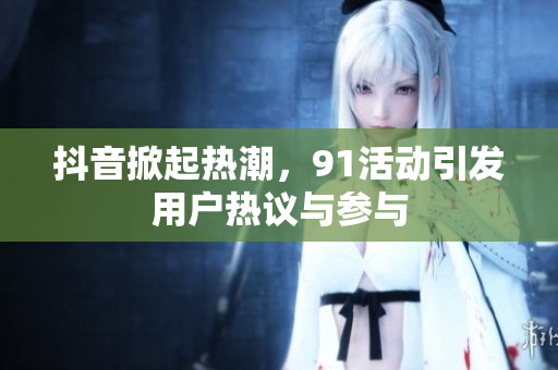 抖音掀起热潮，91活动引发用户热议与参与